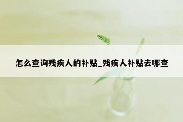 怎么查询残疾人的补贴_残疾人补贴去哪查