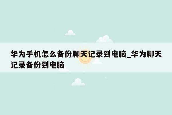 华为手机怎么备份聊天记录到电脑_华为聊天记录备份到电脑