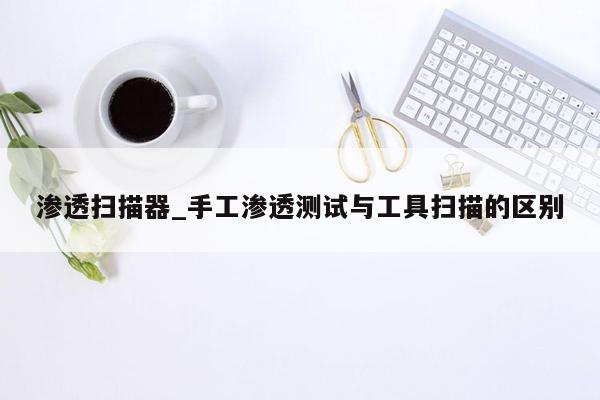 渗透扫描器_手工渗透测试与工具扫描的区别
