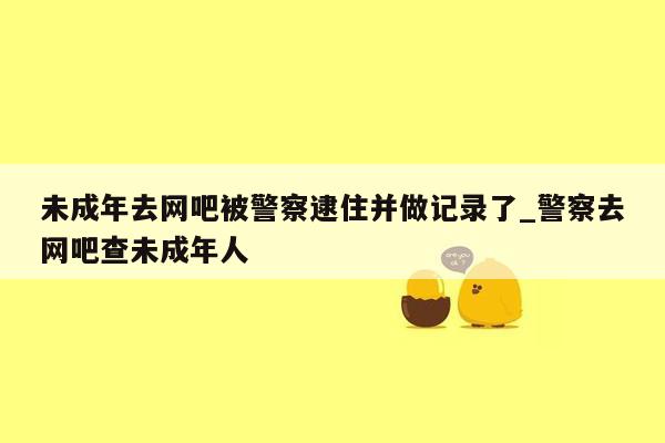未成年去网吧被警察逮住并做记录了_警察去网吧查未成年人