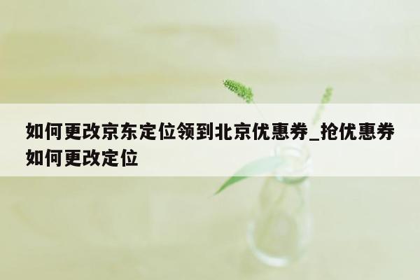 如何更改京东定位领到北京优惠券_抢优惠券如何更改定位