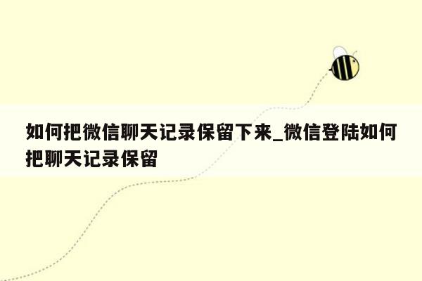 如何把微信聊天记录保留下来_微信登陆如何把聊天记录保留