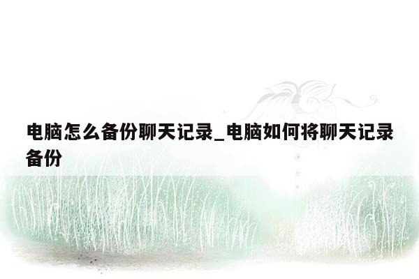 电脑怎么备份聊天记录_电脑如何将聊天记录备份