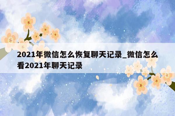 2021年微信怎么恢复聊天记录_微信怎么看2021年聊天记录