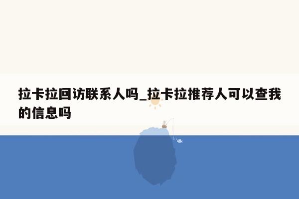 拉卡拉回访联系人吗_拉卡拉推荐人可以查我的信息吗