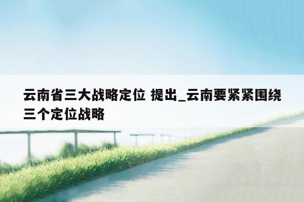 云南省三大战略定位 提出_云南要紧紧围绕三个定位战略