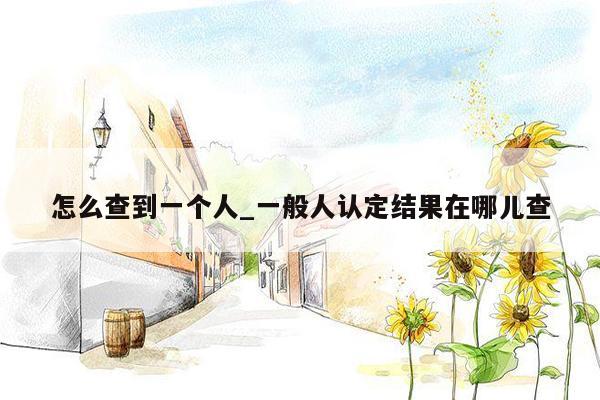 怎么查到一个人_一般人认定结果在哪儿查
