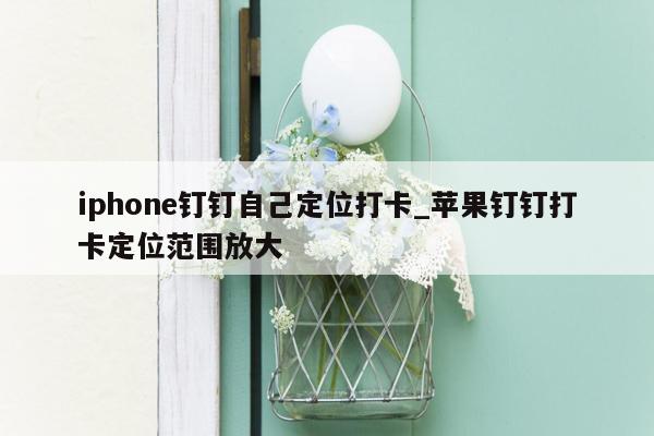 iphone钉钉自己定位打卡_苹果钉钉打卡定位范围放大