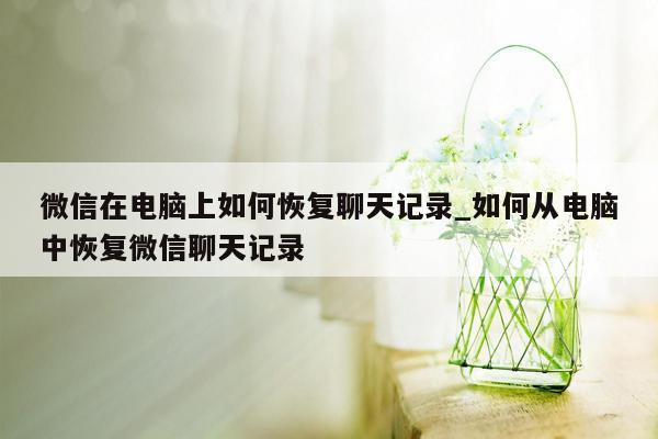 微信在电脑上如何恢复聊天记录_如何从电脑中恢复微信聊天记录