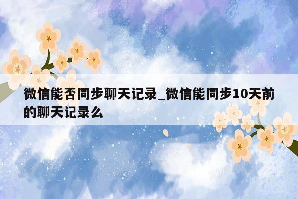 微信能否同步聊天记录_微信能同步10天前的聊天记录么