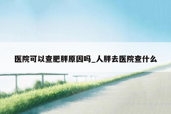 医院可以查肥胖原因吗_人胖去医院查什么