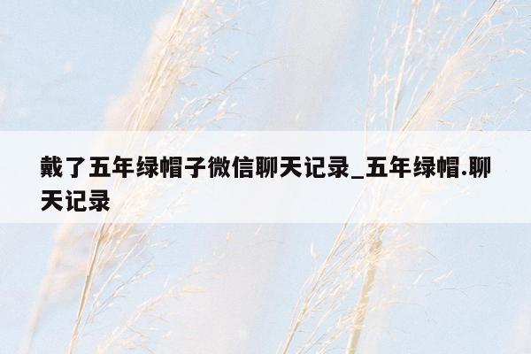 戴了五年绿帽子微信聊天记录_五年绿帽.聊天记录
