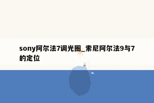 sony阿尔法7调光圈_索尼阿尔法9与7的定位