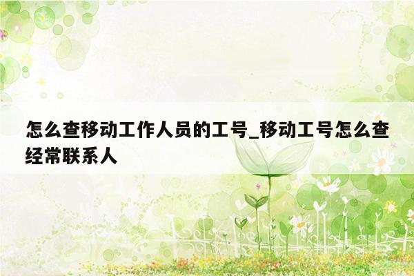 怎么查移动工作人员的工号_移动工号怎么查经常联系人