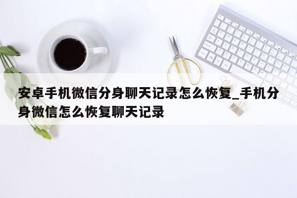 安卓手机微信分身聊天记录怎么恢复_手机分身微信怎么恢复聊天记录