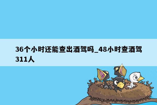 36个小时还能查出酒驾吗_48小时查酒驾311人