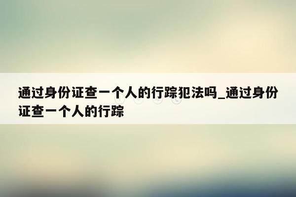 通过身份证查一个人的行踪犯法吗_通过身份证查一个人的行踪