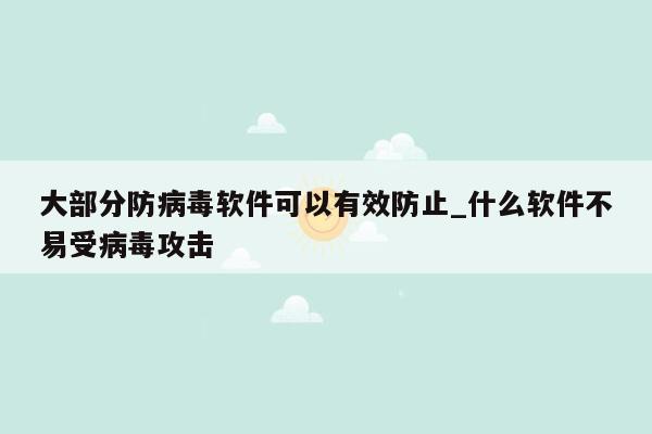 大部分防病毒软件可以有效防止_什么软件不易受病毒攻击