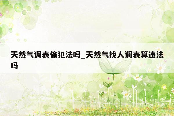 天然气调表偷犯法吗_天然气找人调表算违法吗