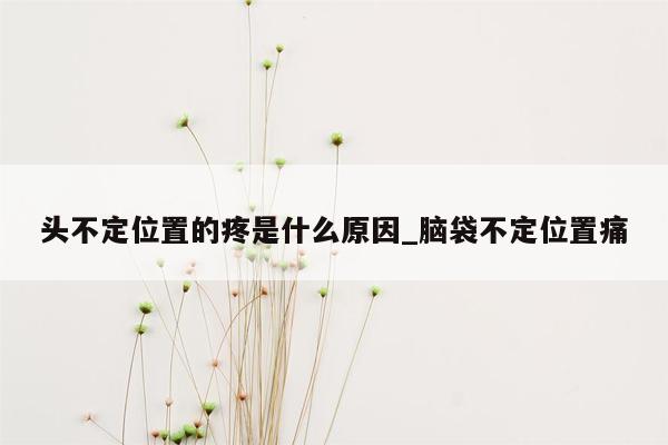 头不定位置的疼是什么原因_脑袋不定位置痛