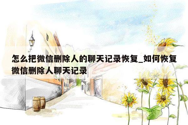 怎么把微信删除人的聊天记录恢复_如何恢复微信删除人聊天记录