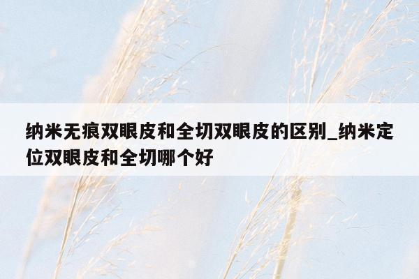纳米无痕双眼皮和全切双眼皮的区别_纳米定位双眼皮和全切哪个好