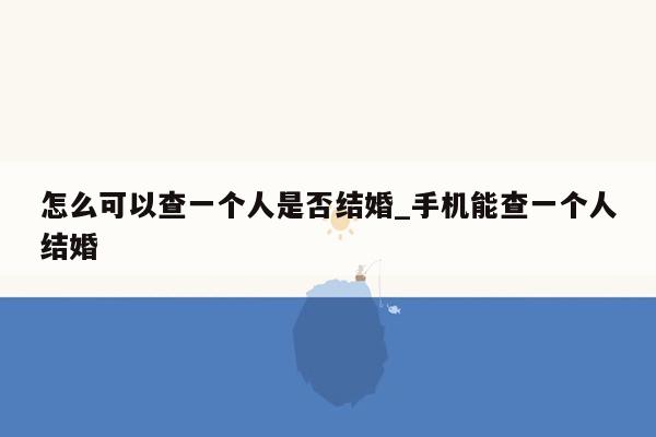 怎么可以查一个人是否结婚_手机能查一个人结婚