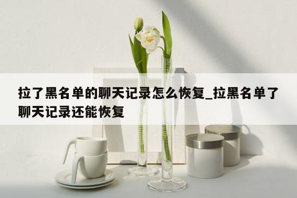 拉了黑名单的聊天记录怎么恢复_拉黑名单了聊天记录还能恢复