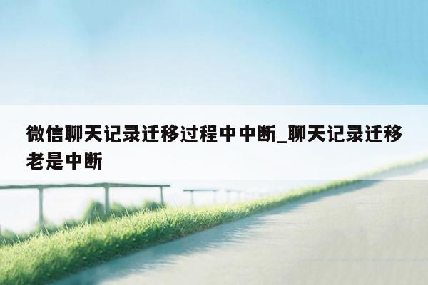 微信聊天记录迁移过程中中断_聊天记录迁移老是中断