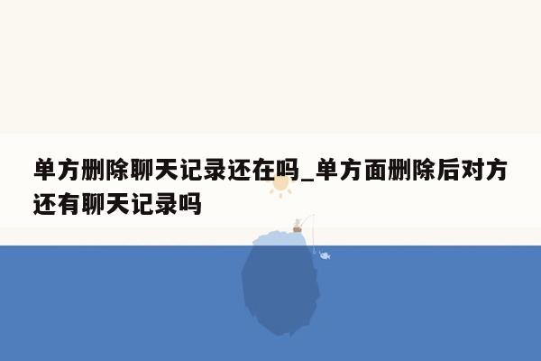 单方删除聊天记录还在吗_单方面删除后对方还有聊天记录吗