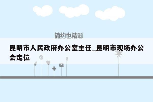 昆明市人民政府办公室主任_昆明市现场办公会定位
