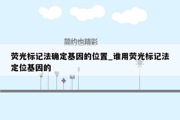 荧光标记法确定基因的位置_谁用荧光标记法定位基因的