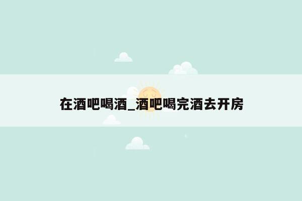 在酒吧喝酒_酒吧喝完酒去开房