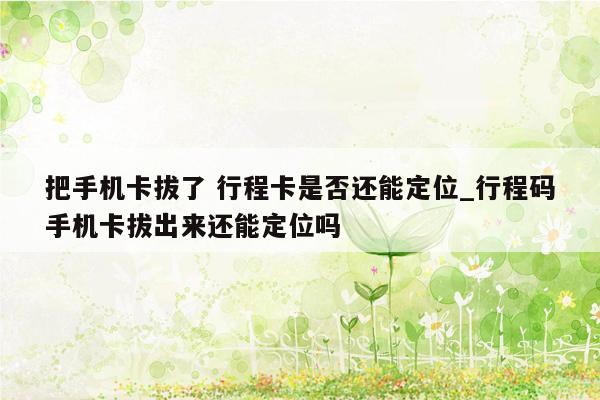 把手机卡拔了 行程卡是否还能定位_行程码手机卡拔出来还能定位吗