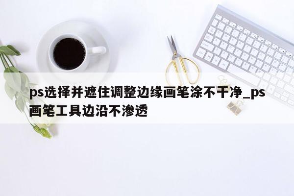 ps选择并遮住调整边缘画笔涂不干净_ps画笔工具边沿不渗透