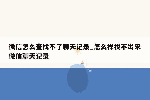 微信怎么查找不了聊天记录_怎么样找不出来微信聊天记录