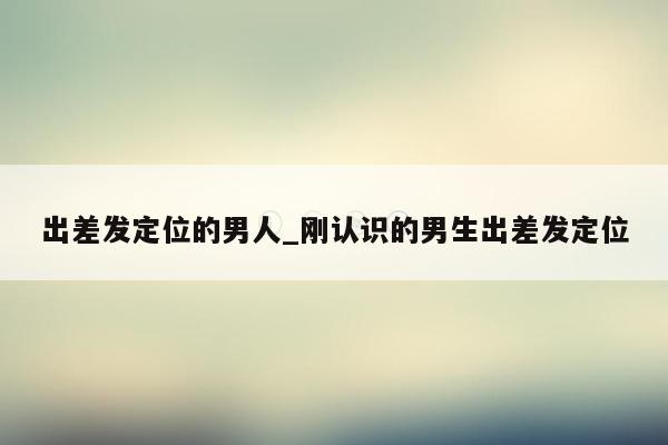 出差发定位的男人_刚认识的男生出差发定位