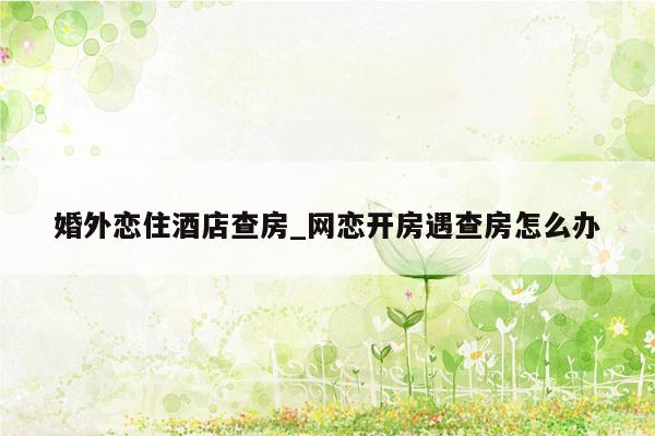 婚外恋住酒店查房_网恋开房遇查房怎么办