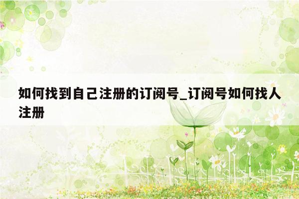 如何找到自己注册的订阅号_订阅号如何找人注册