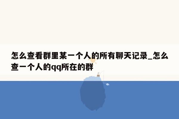 怎么查看群里某一个人的所有聊天记录_怎么查一个人的qq所在的群