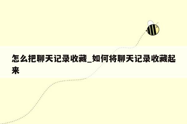 怎么把聊天记录收藏_如何将聊天记录收藏起来