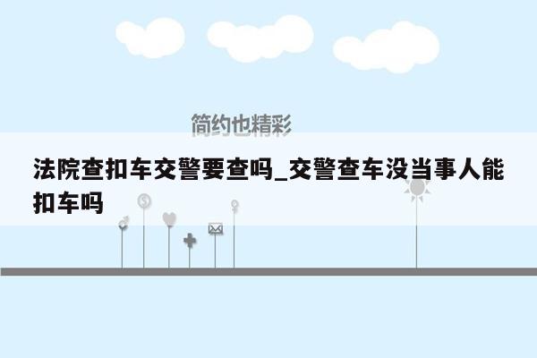 法院查扣车交警要查吗_交警查车没当事人能扣车吗