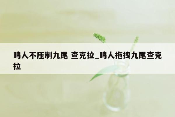 鸣人不压制九尾 查克拉_鸣人拖拽九尾查克拉