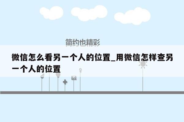 微信怎么看另一个人的位置_用微信怎样查另一个人的位置
