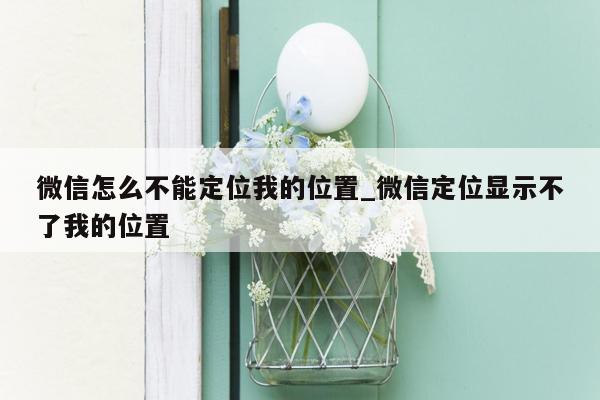 微信怎么不能定位我的位置_微信定位显示不了我的位置