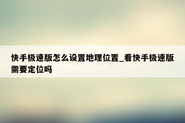 快手极速版怎么设置地理位置_看快手极速版需要定位吗