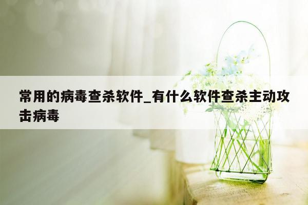 常用的病毒查杀软件_有什么软件查杀主动攻击病毒