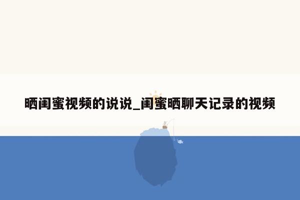 晒闺蜜视频的说说_闺蜜晒聊天记录的视频