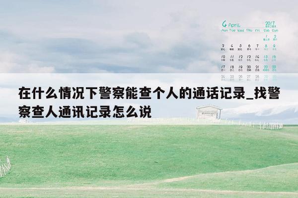 在什么情况下警察能查个人的通话记录_找警察查人通讯记录怎么说