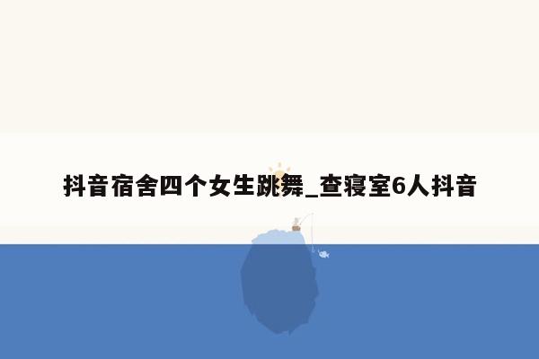 抖音宿舍四个女生跳舞_查寝室6人抖音